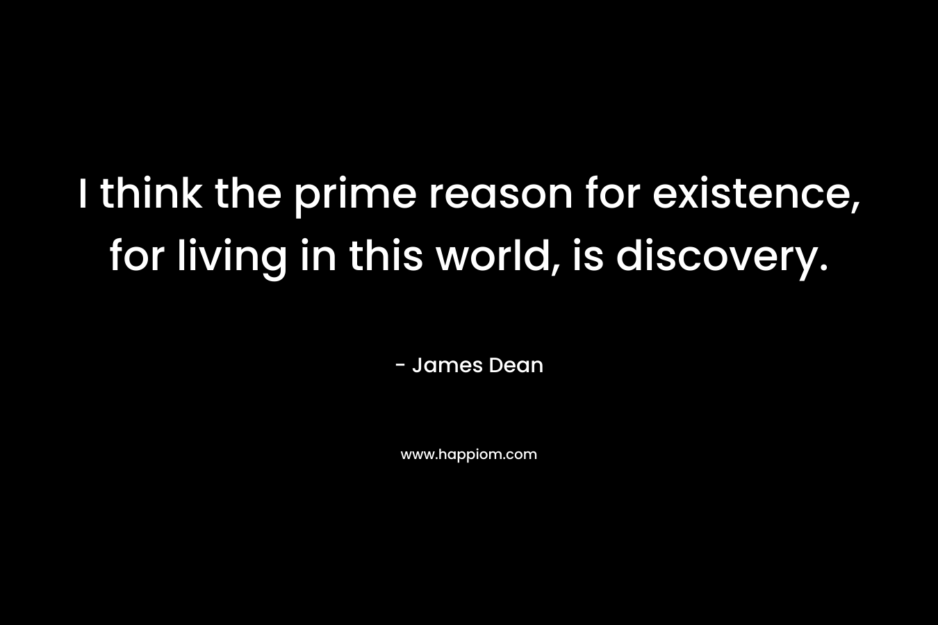 I think the prime reason for existence, for living in this world, is discovery. – James Dean