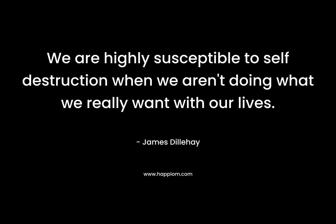 We are highly susceptible to self destruction when we aren't doing what we really want with our lives.