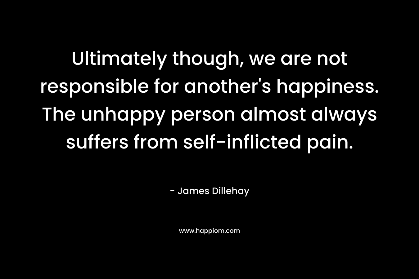 Ultimately though, we are not responsible for another's happiness. The unhappy person almost always suffers from self-inflicted pain.
