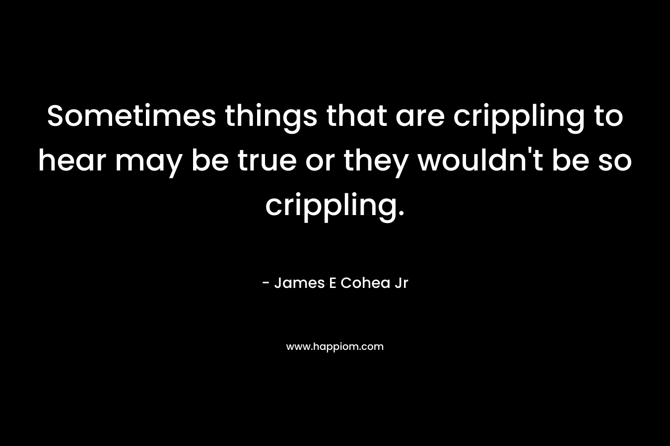 Sometimes things that are crippling to hear may be true or they wouldn't be so crippling.