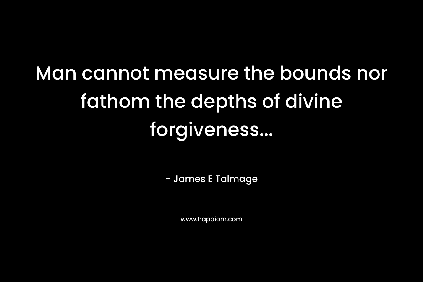 Man cannot measure the bounds nor fathom the depths of divine forgiveness… – James E Talmage