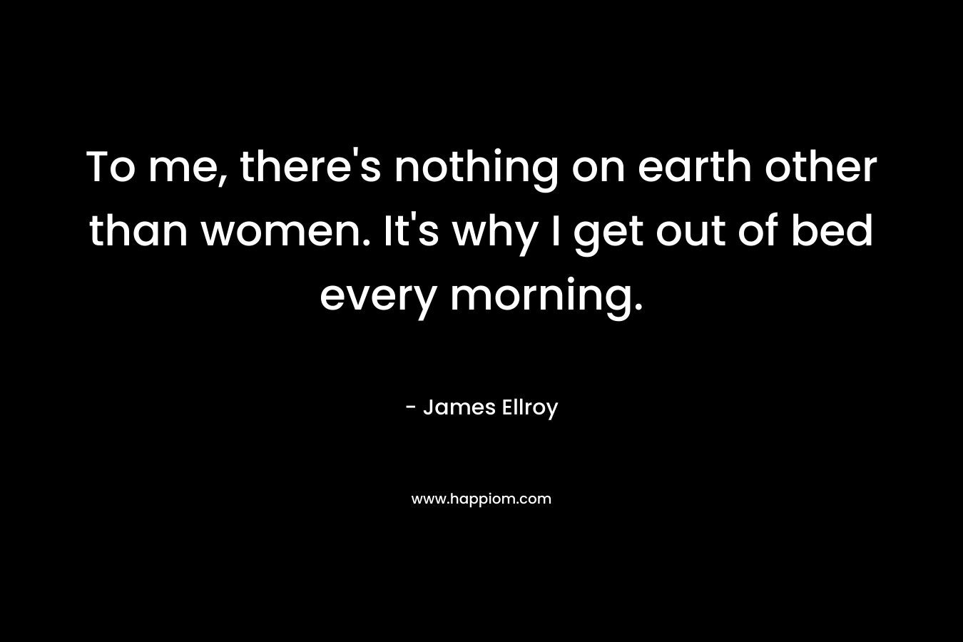 To me, there's nothing on earth other than women. It's why I get out of bed every morning.