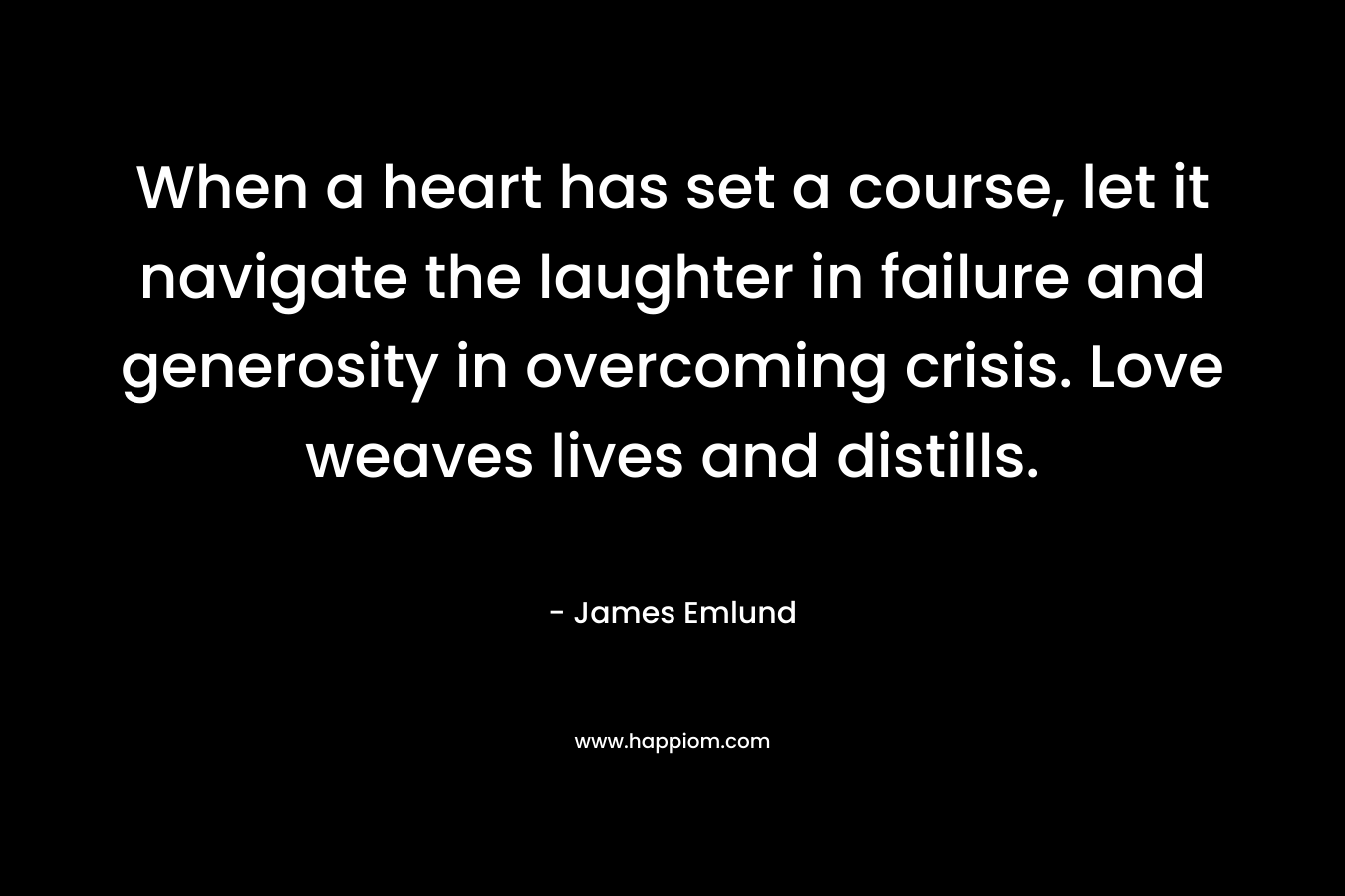 When a heart has set a course, let it navigate the laughter in failure and generosity in overcoming crisis. Love weaves lives and distills. – James Emlund