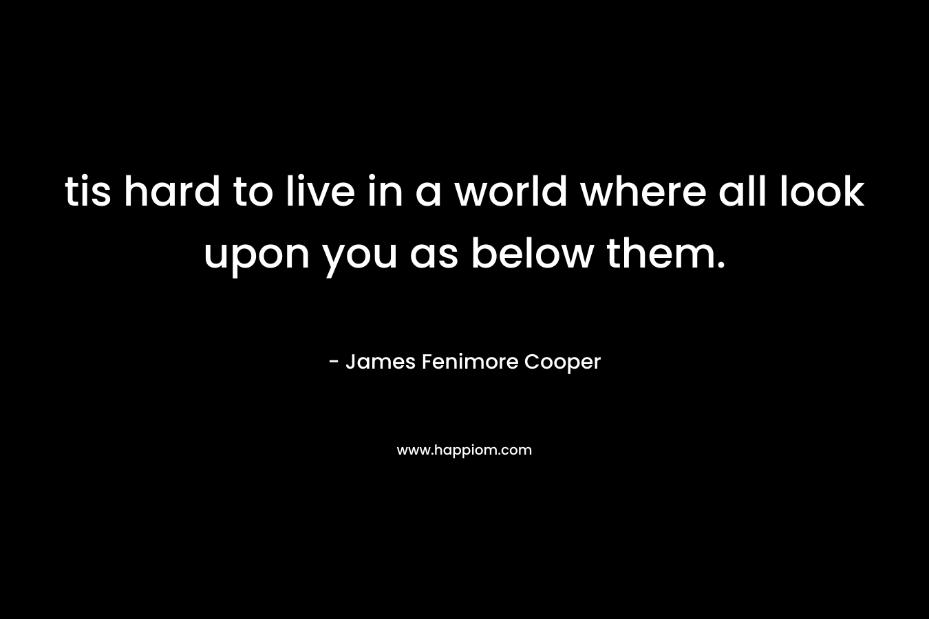 tis hard to live in a world where all look upon you as below them. – James Fenimore Cooper