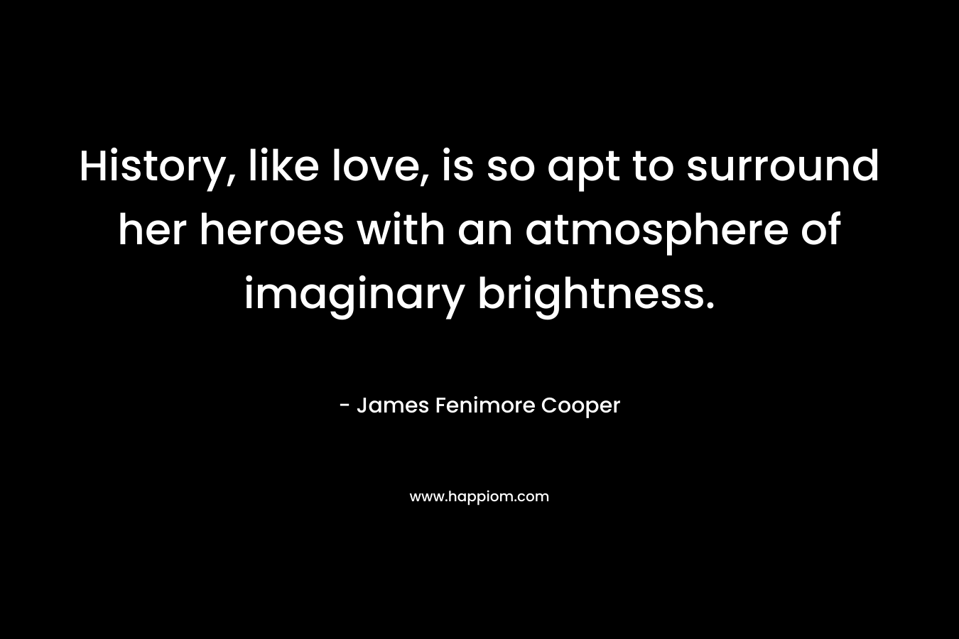 History, like love, is so apt to surround her heroes with an atmosphere of imaginary brightness. – James Fenimore Cooper