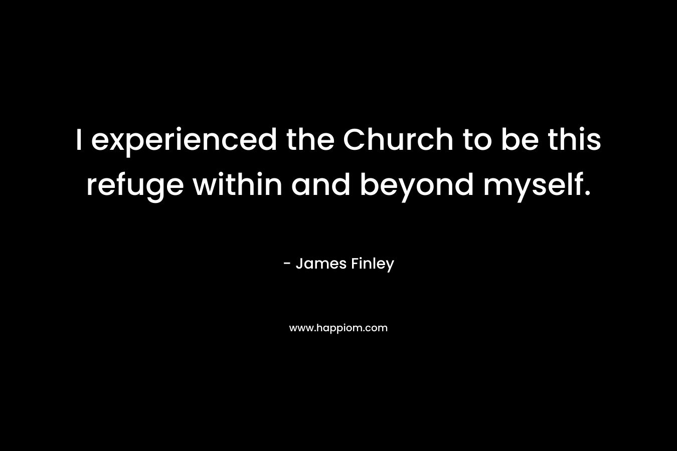 I experienced the Church to be this refuge within and beyond myself. – James Finley