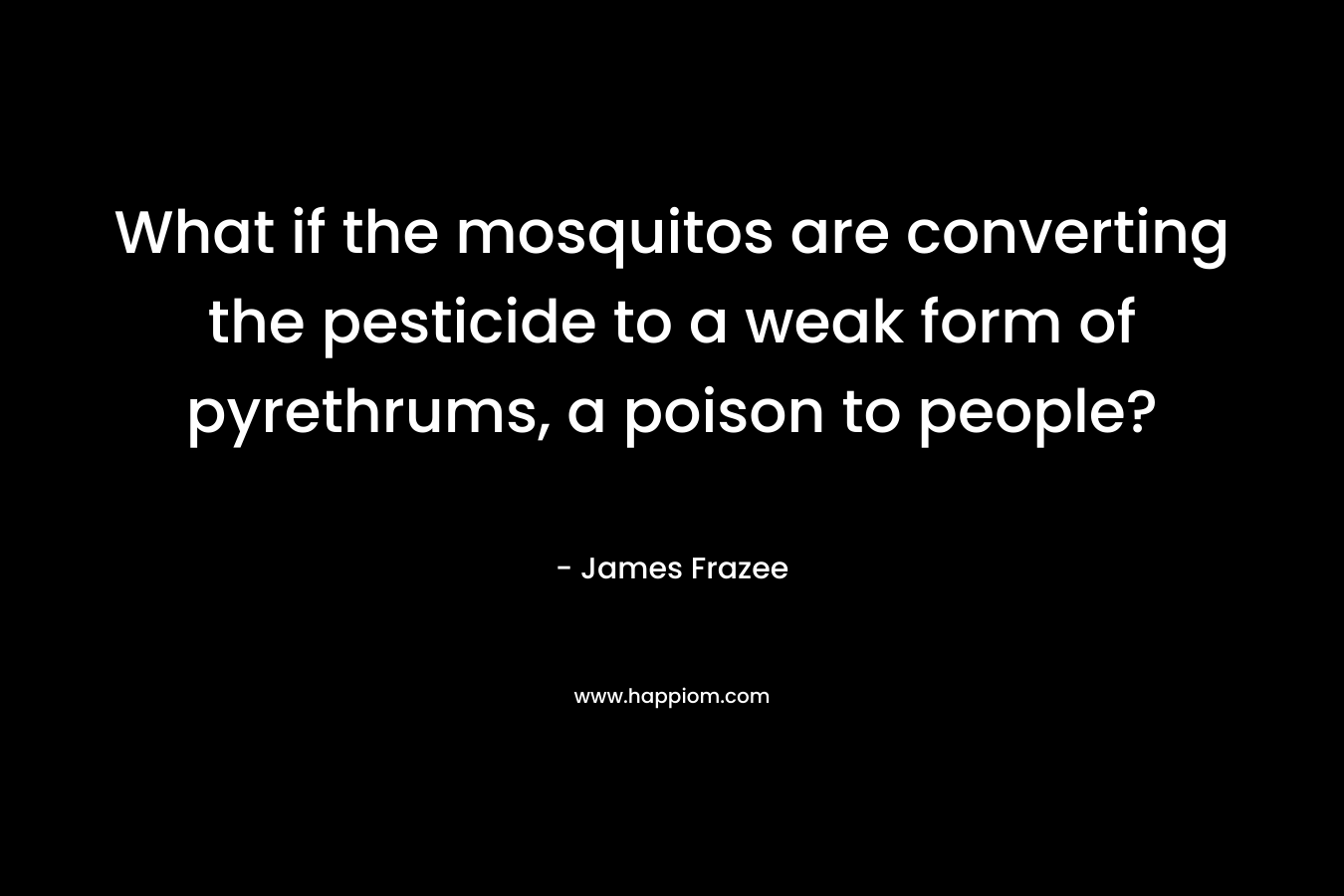 What if the mosquitos are converting the pesticide to a weak form of pyrethrums, a poison to people? – James Frazee