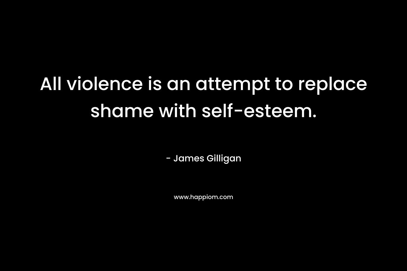 All violence is an attempt to replace shame with self-esteem.