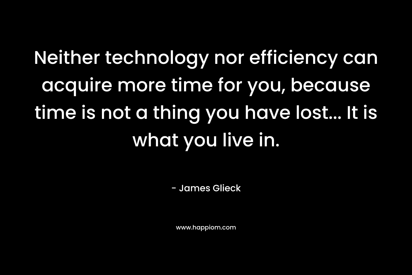 Neither technology nor efficiency can acquire more time for you, because time is not a thing you have lost… It is what you live in. – James Glieck