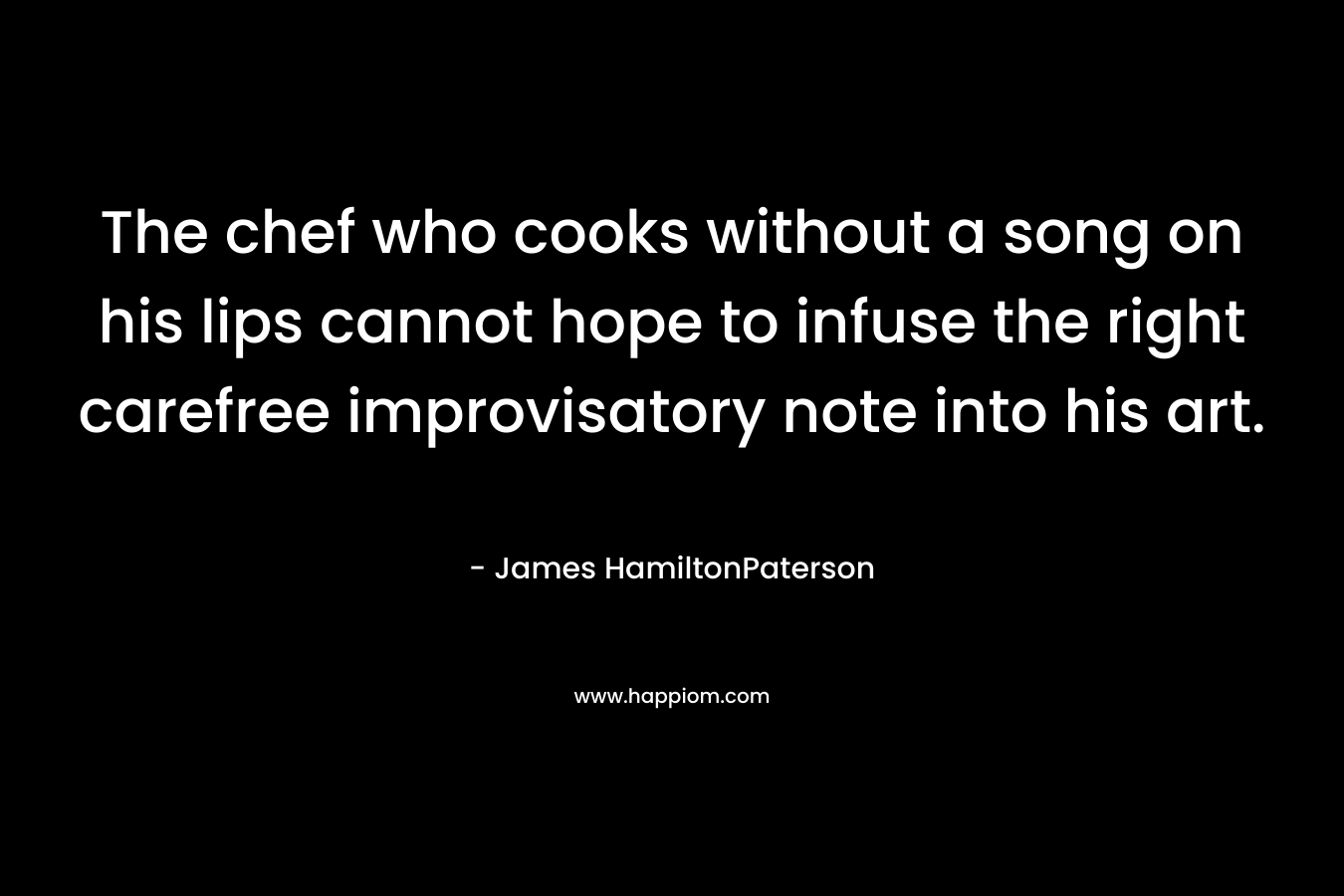 The chef who cooks without a song on his lips cannot hope to infuse the right carefree improvisatory note into his art. – James HamiltonPaterson