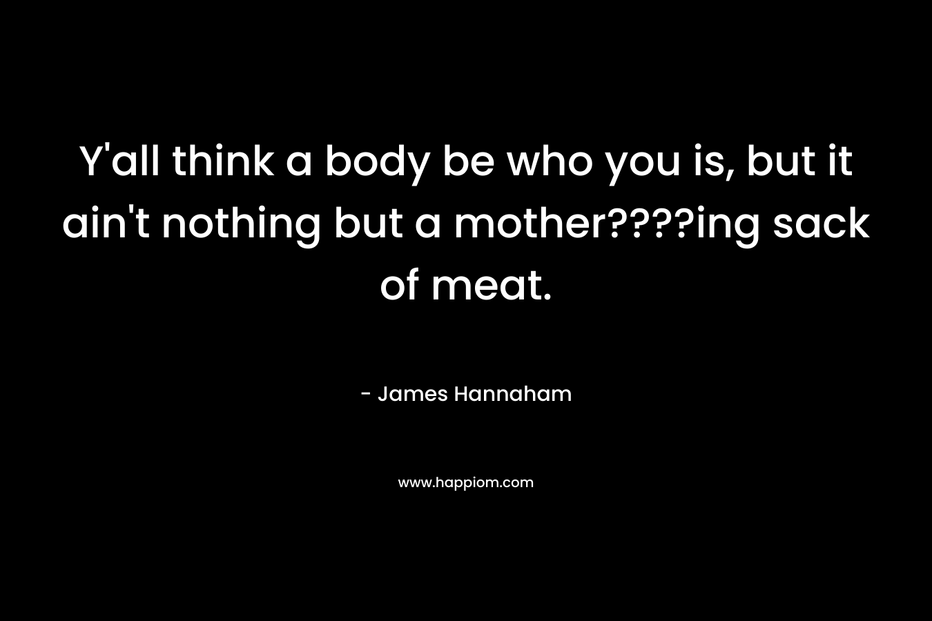 Y’all think a body be who you is, but it ain’t nothing but a mother????ing sack of meat. – James Hannaham
