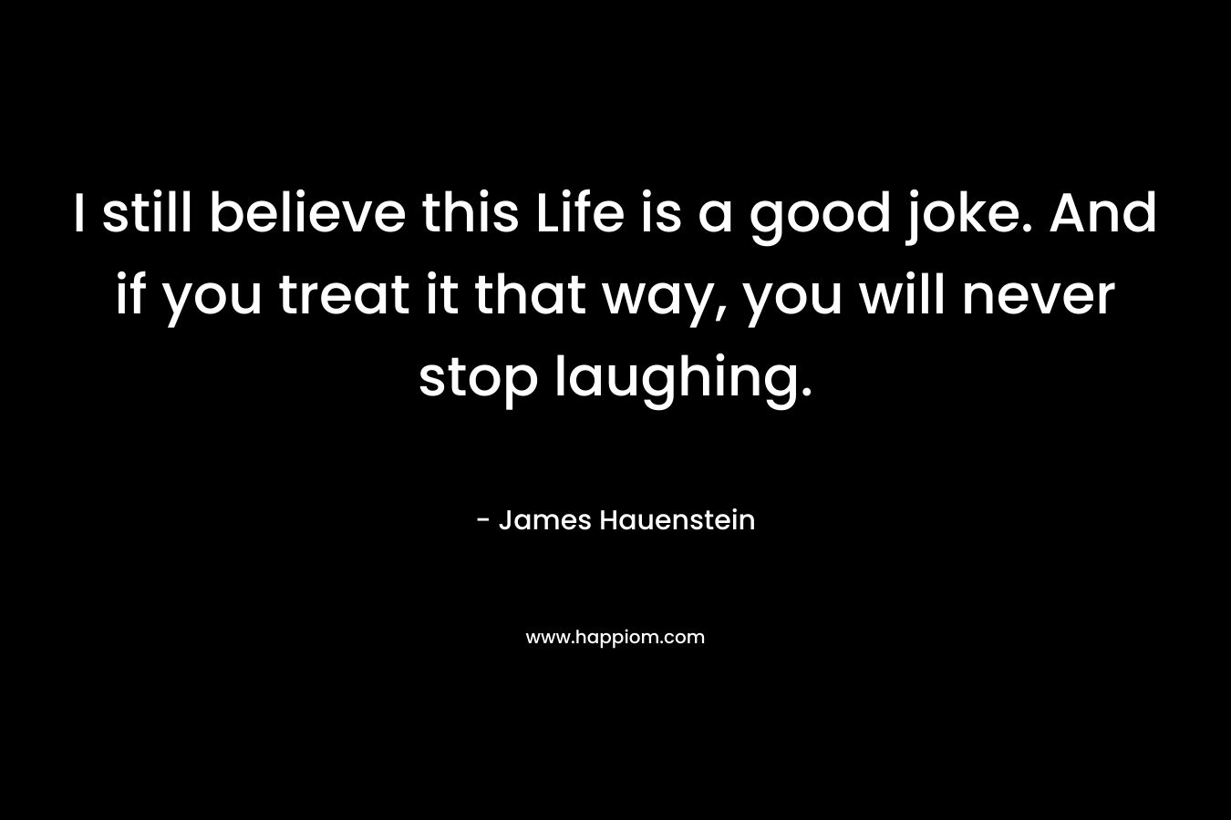 I still believe this Life is a good joke. And if you treat it that way, you will never stop laughing. – James Hauenstein