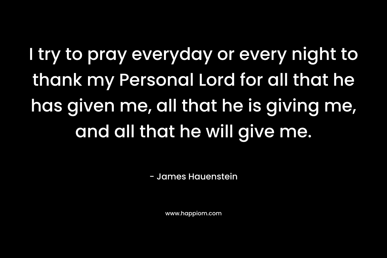 I try to pray everyday or every night to thank my Personal Lord for all that he has given me, all that he is giving me, and all that he will give me. – James Hauenstein