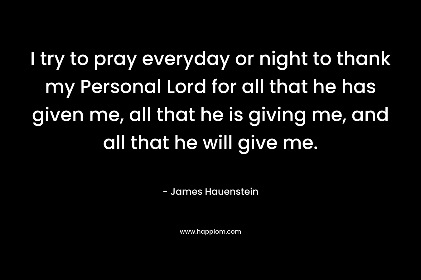 I try to pray everyday or night to thank my Personal Lord for all that he has given me, all that he is giving me, and all that he will give me. – James Hauenstein