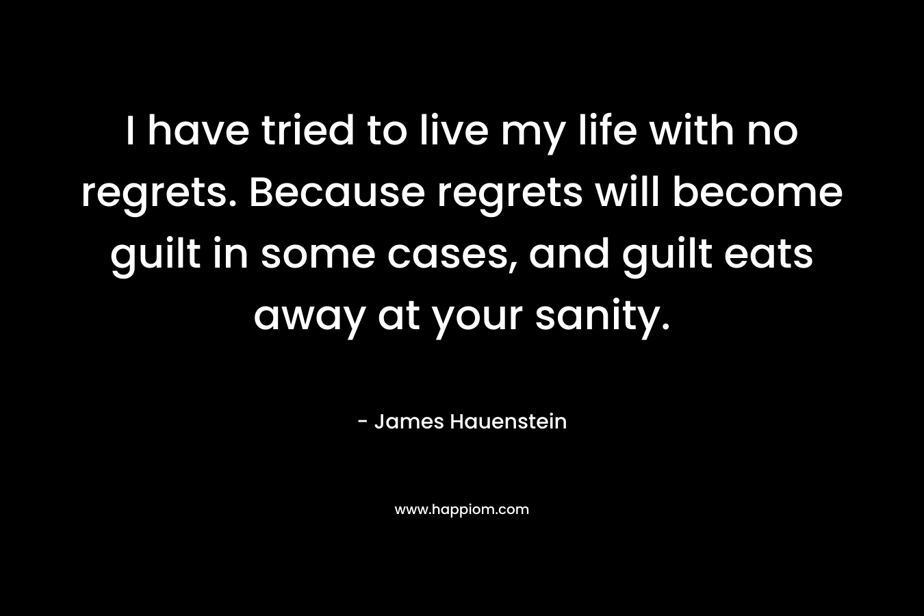 I have tried to live my life with no regrets. Because regrets will become guilt in some cases, and guilt eats away at your sanity.