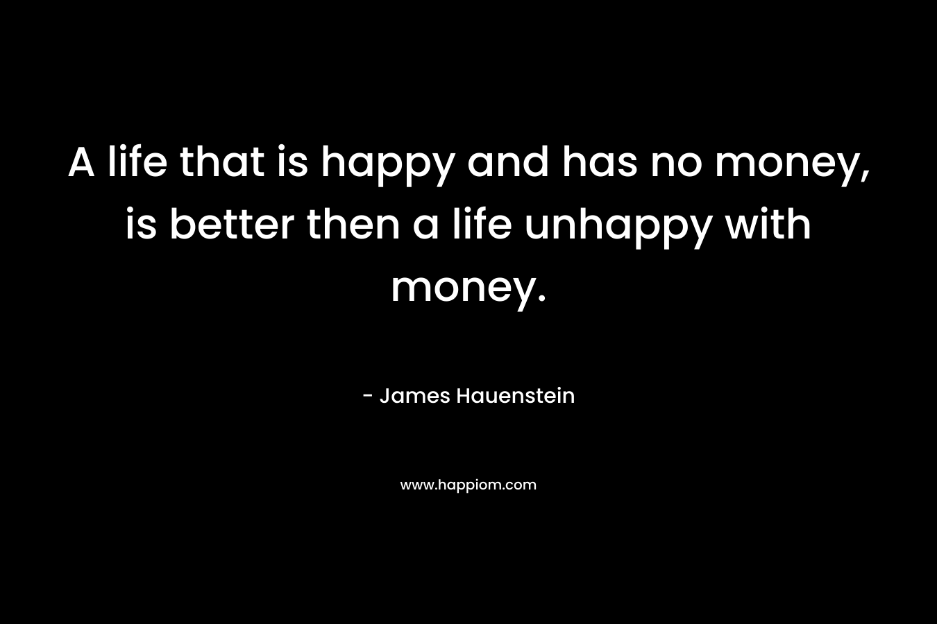 A life that is happy and has no money, is better then a life unhappy with money. – James Hauenstein