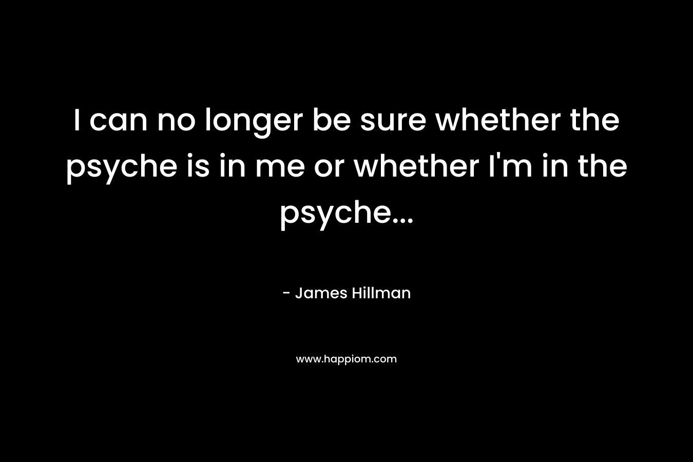 I can no longer be sure whether the psyche is in me or whether I’m in the psyche… – James Hillman