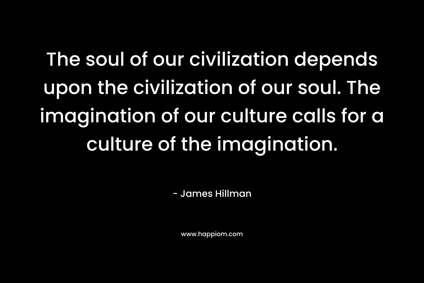 The soul of our civilization depends upon the civilization of our soul. The imagination of our culture calls for a culture of the imagination. – James Hillman