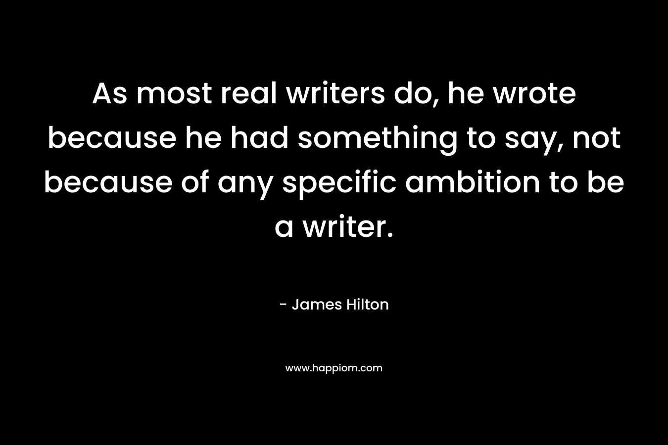 As most real writers do, he wrote because he had something to say, not because of any specific ambition to be a writer. – James Hilton