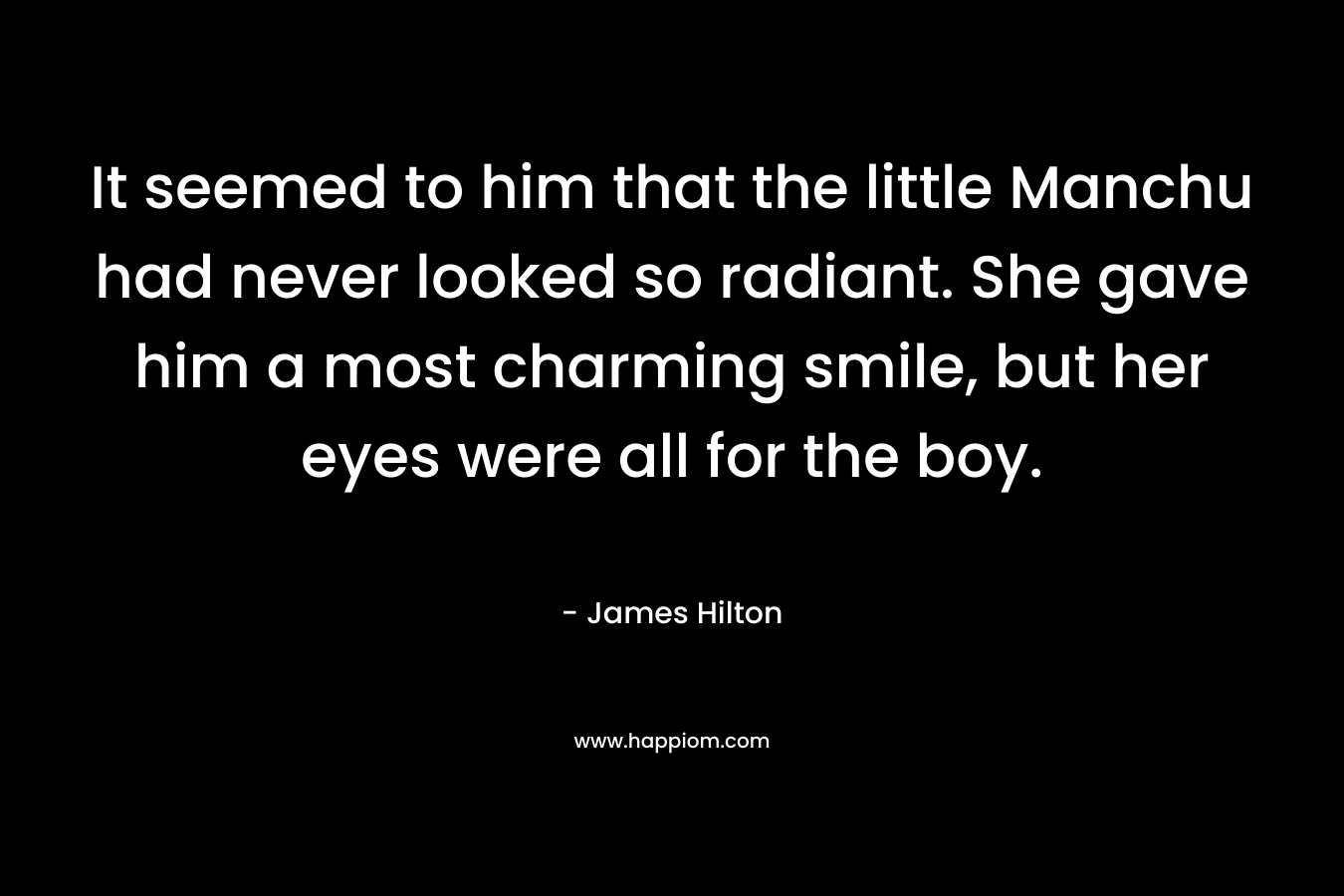 It seemed to him that the little Manchu had never looked so radiant. She gave him a most charming smile, but her eyes were all for the boy. – James Hilton
