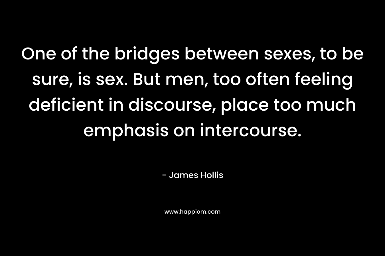 One of the bridges between sexes, to be sure, is sex. But men, too often feeling deficient in discourse, place too much emphasis on intercourse. – James Hollis