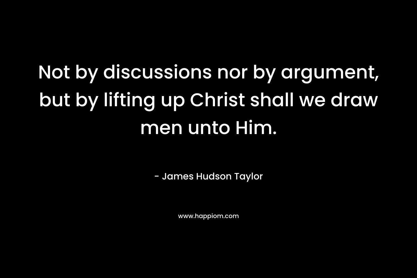 Not by discussions nor by argument, but by lifting up Christ shall we draw men unto Him. – James Hudson Taylor