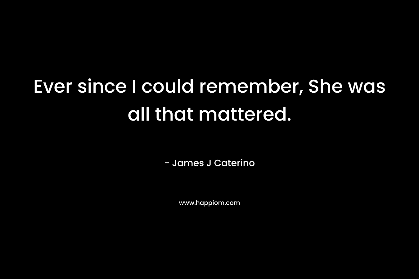 Ever since I could remember, She was all that mattered. – James J Caterino