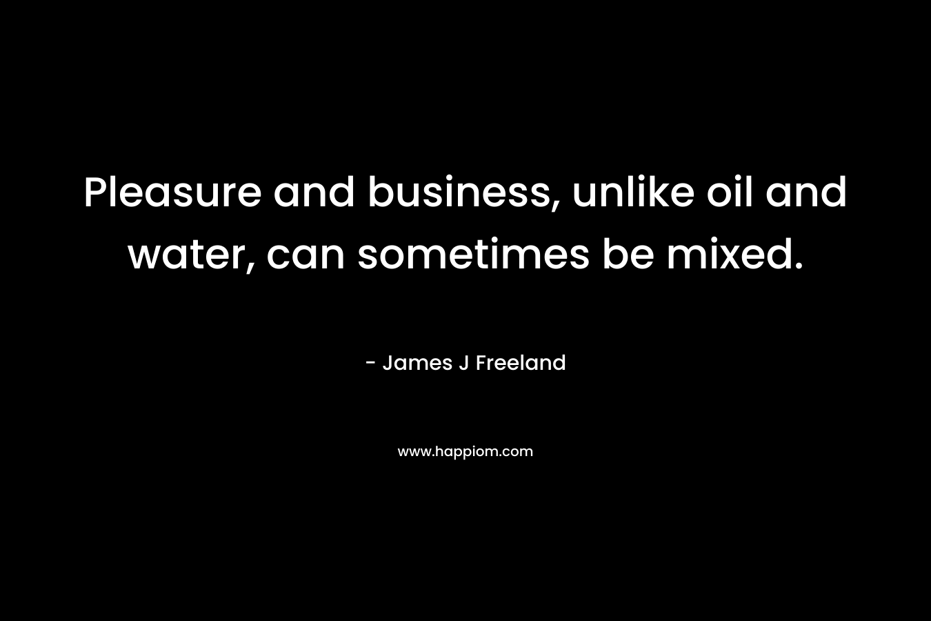 Pleasure and business, unlike oil and water, can sometimes be mixed. – James J Freeland