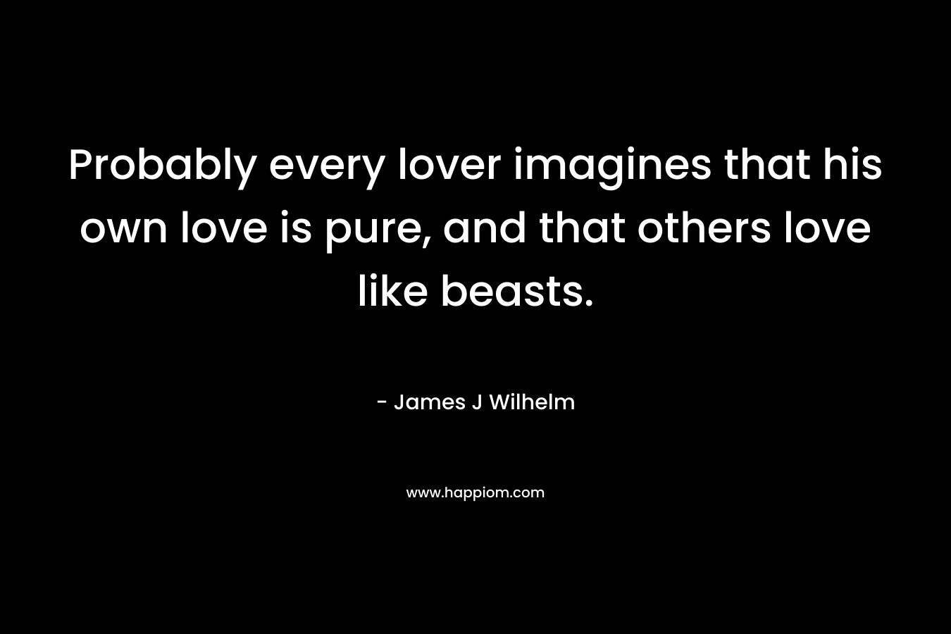 Probably every lover imagines that his own love is pure, and that others love like beasts. – James J Wilhelm