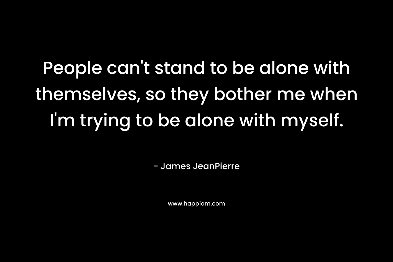 People can’t stand to be alone with themselves, so they bother me when I’m trying to be alone with myself. – James JeanPierre