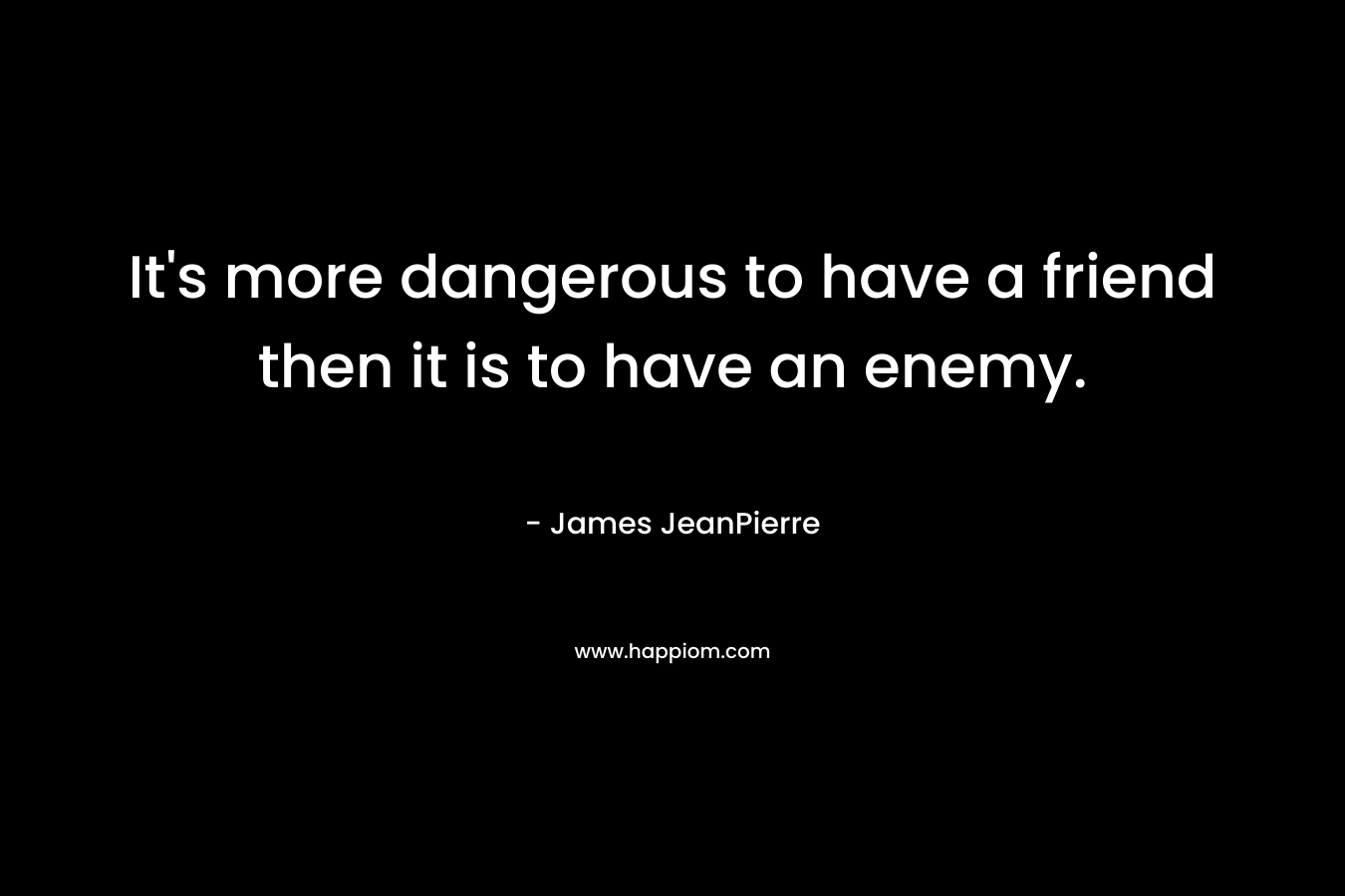 It’s more dangerous to have a friend then it is to have an enemy. – James JeanPierre