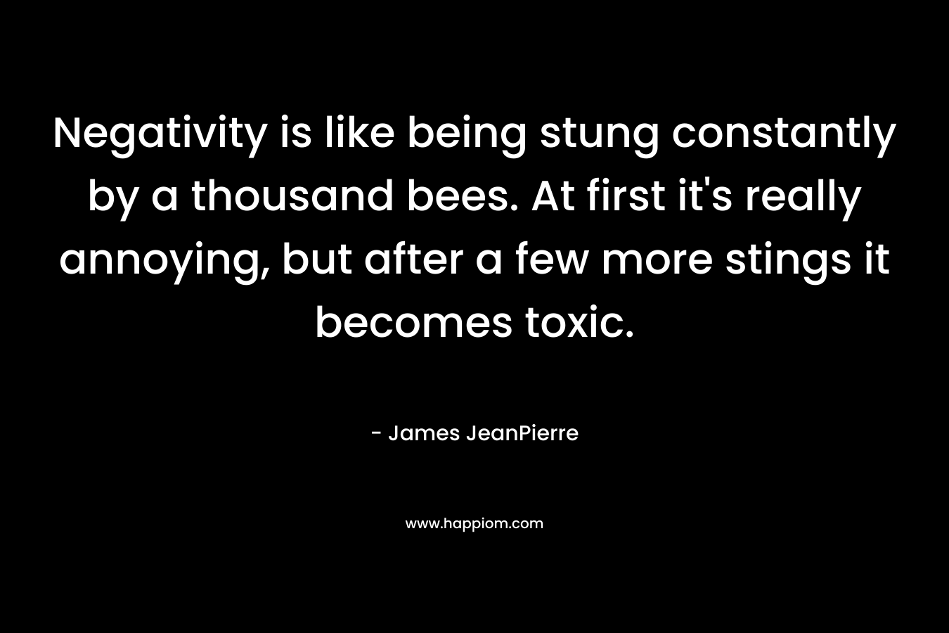 Negativity is like being stung constantly by a thousand bees. At first it’s really annoying, but after a few more stings it becomes toxic. – James JeanPierre
