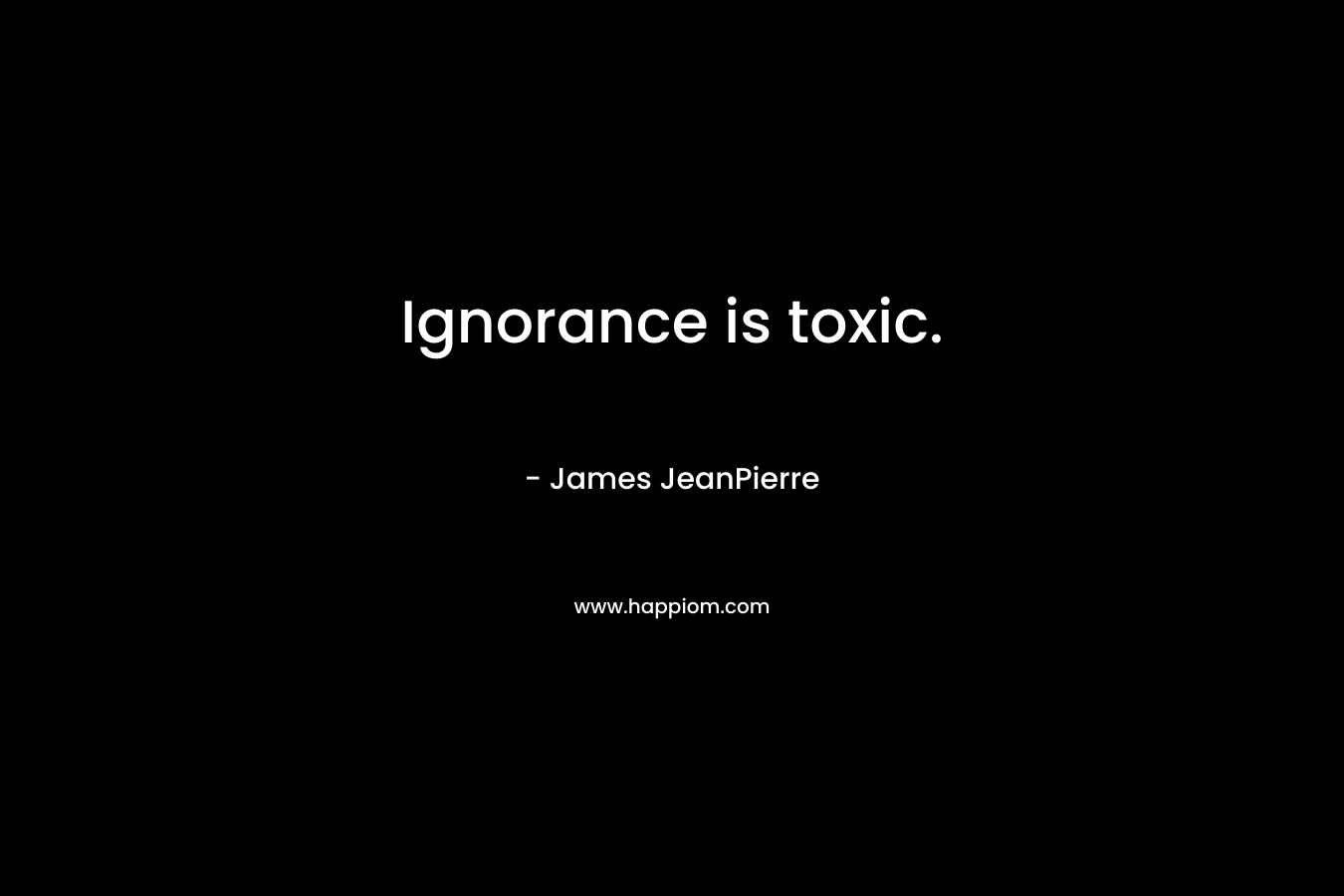 Ignorance is toxic. – James JeanPierre