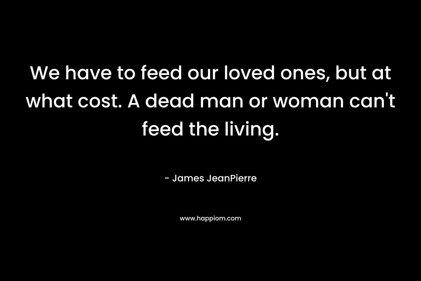 We have to feed our loved ones, but at what cost. A dead man or woman can’t feed the living. – James JeanPierre