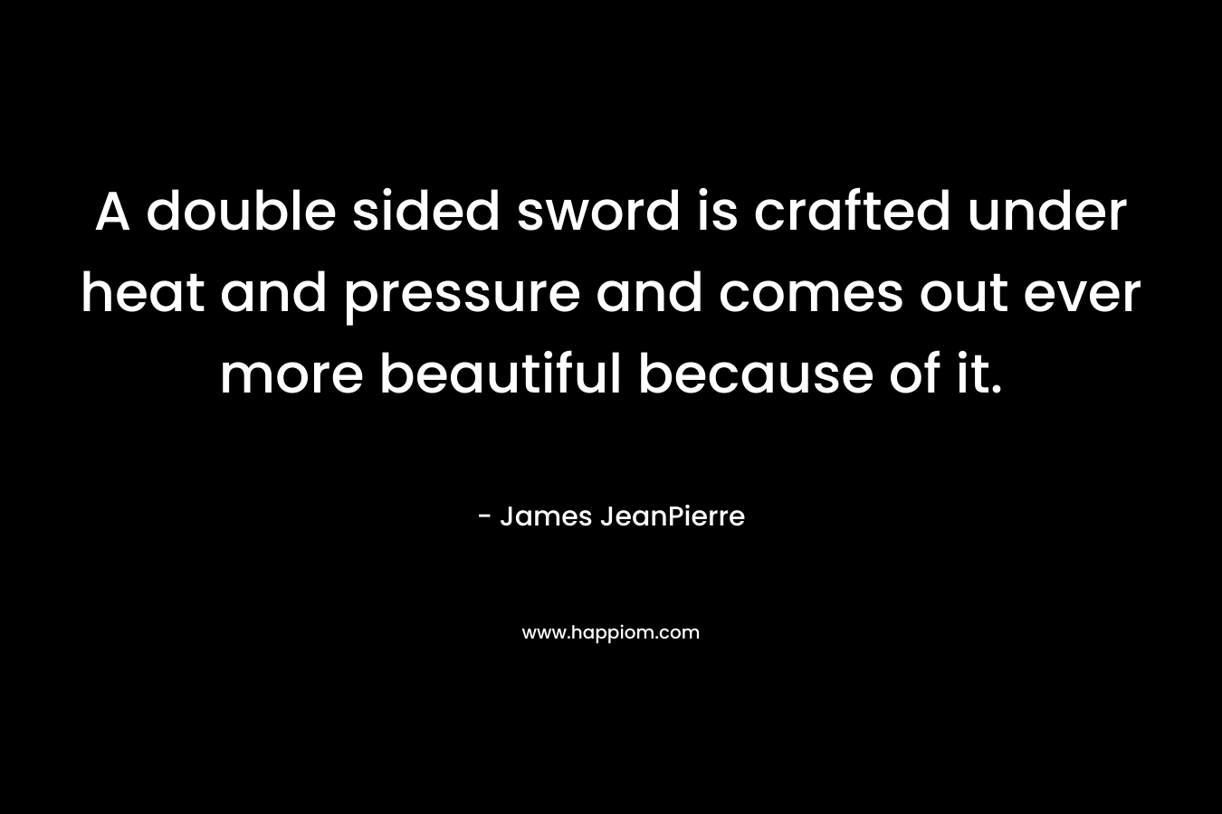A double sided sword is crafted under heat and pressure and comes out ever more beautiful because of it. – James JeanPierre