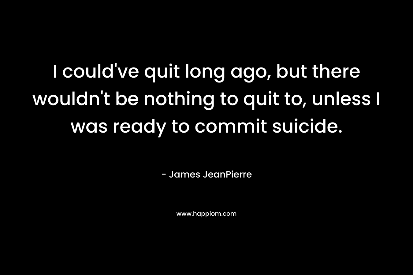 I could’ve quit long ago, but there wouldn’t be nothing to quit to, unless I was ready to commit suicide. – James JeanPierre