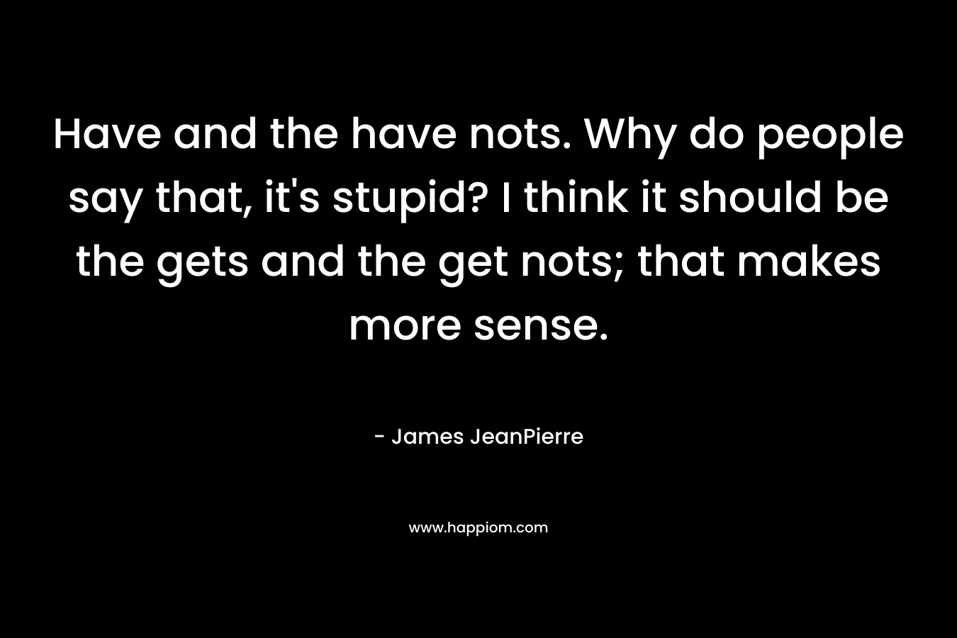 Have and the have nots. Why do people say that, it’s stupid? I think it should be the gets and the get nots; that makes more sense. – James JeanPierre