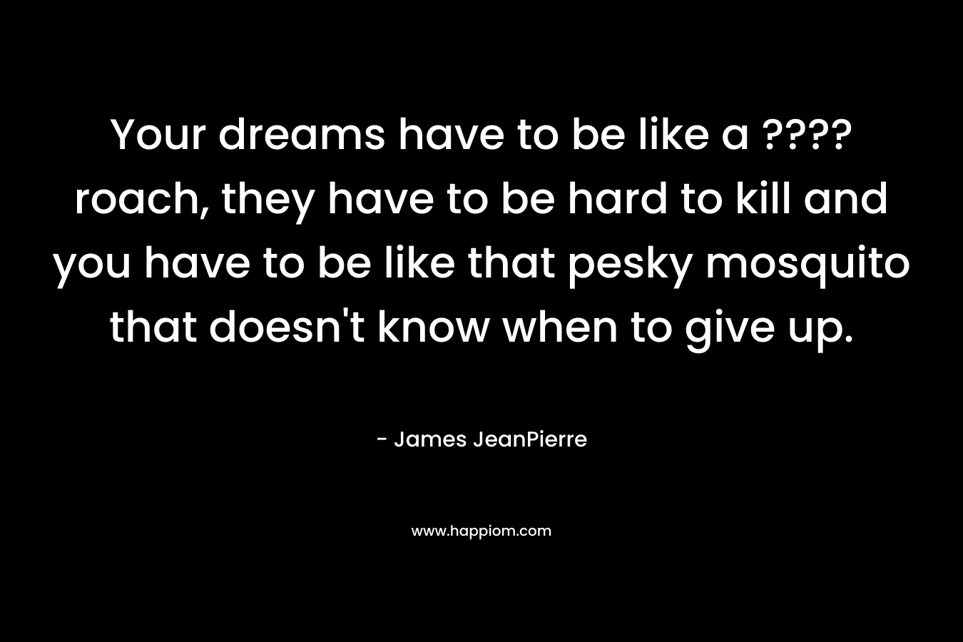 Your dreams have to be like a ????roach, they have to be hard to kill and you have to be like that pesky mosquito that doesn’t know when to give up. – James JeanPierre