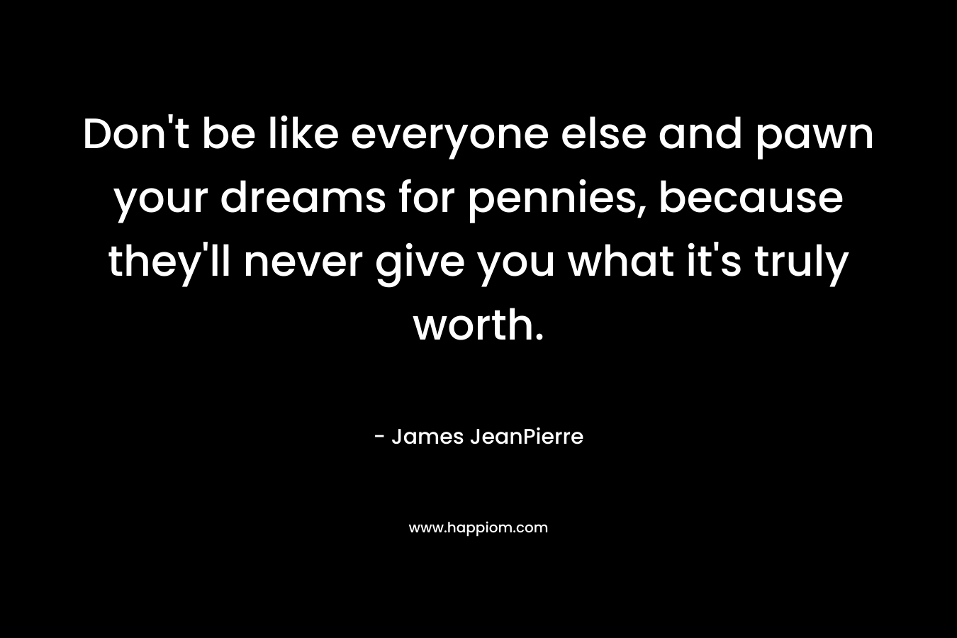 Don’t be like everyone else and pawn your dreams for pennies, because they’ll never give you what it’s truly worth. – James JeanPierre