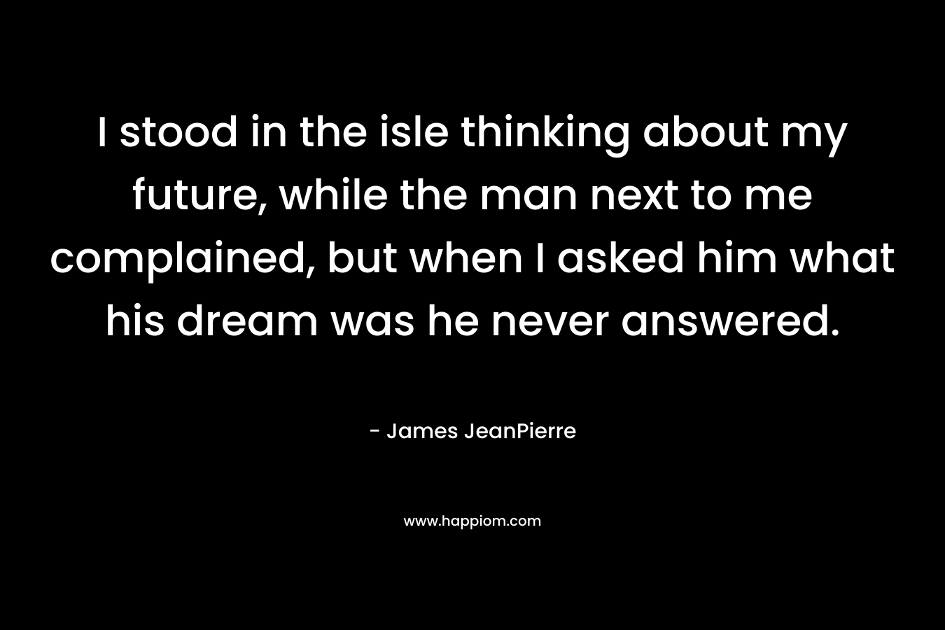 I stood in the isle thinking about my future, while the man next to me complained, but when I asked him what his dream was he never answered. – James JeanPierre