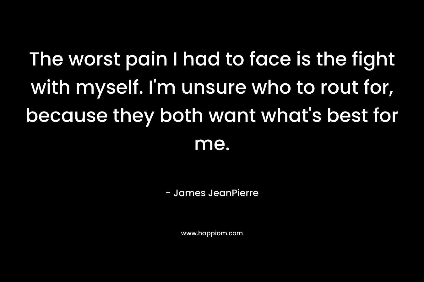 The worst pain I had to face is the fight with myself. I’m unsure who to rout for, because they both want what’s best for me. – James JeanPierre
