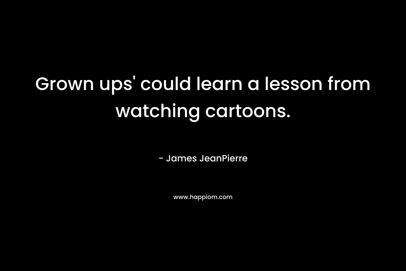 Grown ups’ could learn a lesson from watching cartoons. – James JeanPierre