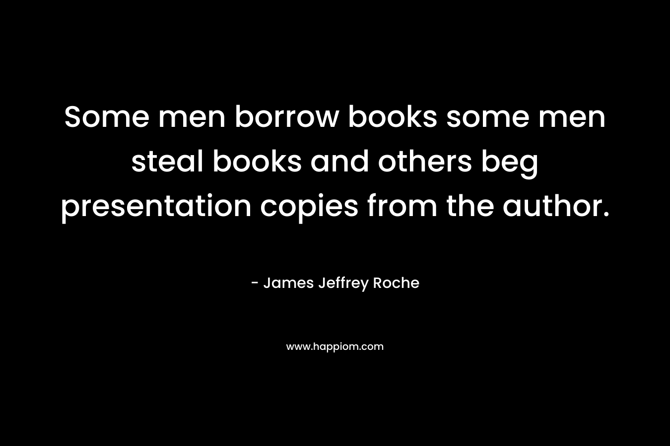 Some men borrow books some men steal books and others beg presentation copies from the author. 