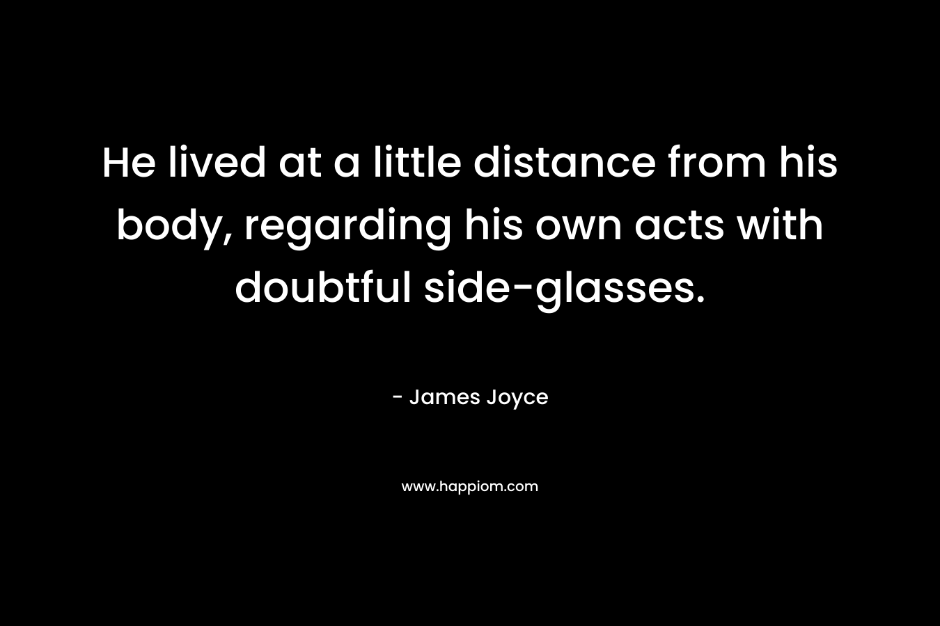 He lived at a little distance from his body, regarding his own acts with doubtful side-glasses. – James Joyce