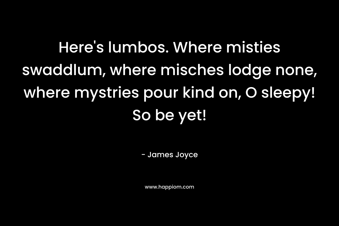 Here’s lumbos. Where misties swaddlum, where misches lodge none, where mystries pour kind on, O sleepy! So be yet! – James Joyce