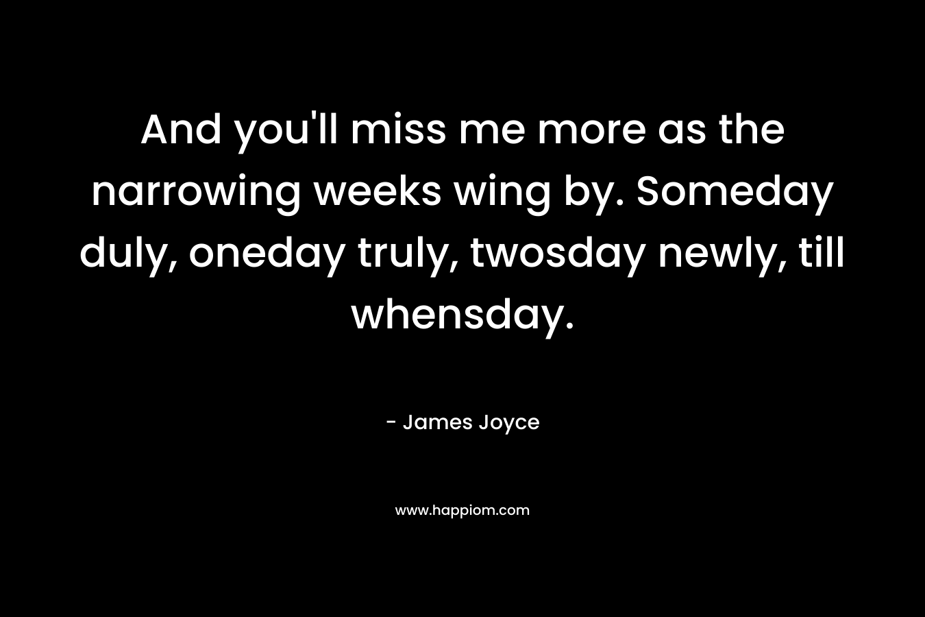 And you’ll miss me more as the narrowing weeks wing by. Someday duly, oneday truly, twosday newly, till whensday. – James Joyce