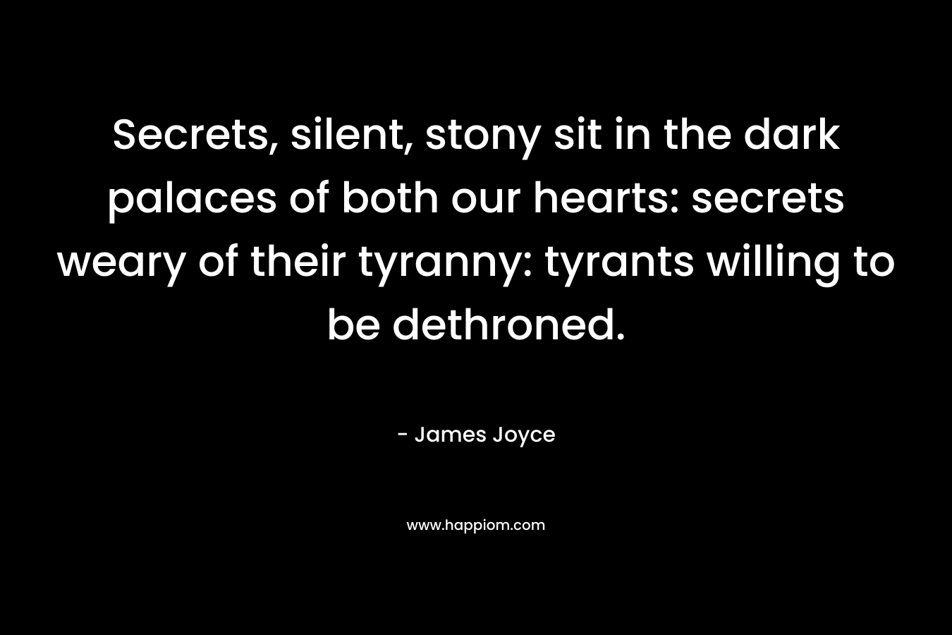 Secrets, silent, stony sit in the dark palaces of both our hearts: secrets weary of their tyranny: tyrants willing to be dethroned.