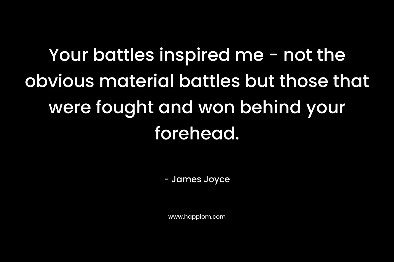 Your battles inspired me - not the obvious material battles but those that were fought and won behind your forehead.