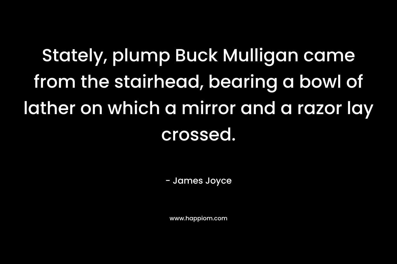 Stately, plump Buck Mulligan came from the stairhead, bearing a bowl of lather on which a mirror and a razor lay crossed. – James Joyce