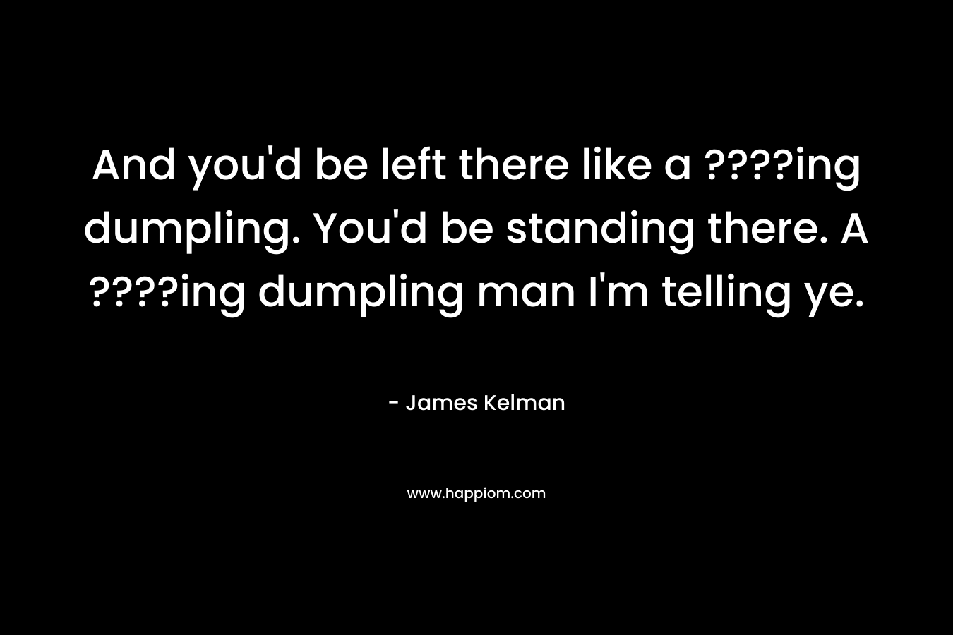 And you’d be left there like a ????ing dumpling. You’d be standing there. A ????ing dumpling man I’m telling ye. – James Kelman